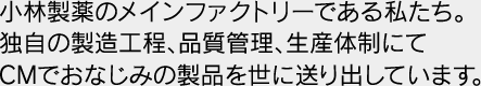 小林製薬のメインファクトリーである私たち。独自の製造工程、品質管理、生産体制にてCMでおなじみの製品を世に送り出しています。