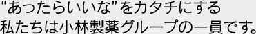 あったらいいなをカタチにする私たちは小林製薬グループの一員です。